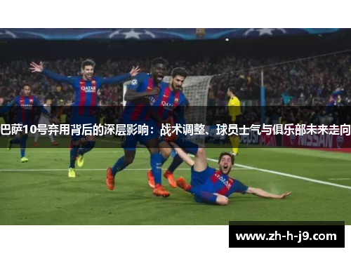 巴萨10号弃用背后的深层影响：战术调整、球员士气与俱乐部未来走向