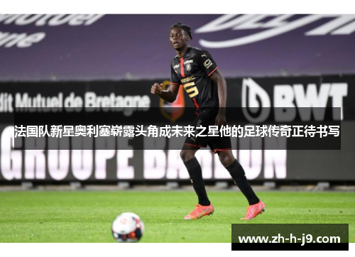 法国队新星奥利塞崭露头角成未来之星他的足球传奇正待书写 法国队新星奥利塞崭露头角成未来之星他的足球传奇正待书写